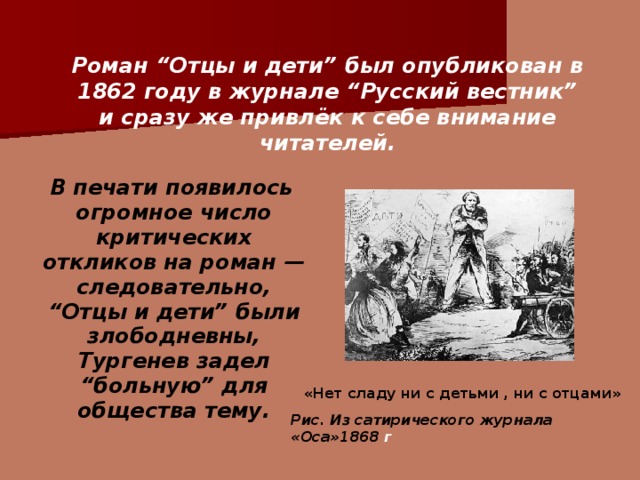Роман “Отцы и дети” был опубликован в 1862 году в журнале “Русский вестник” и сразу же привлёк к себе внимание читателей.    В печати появилось огромное число критических откликов на роман — следовательно, “Отцы и дети” были злободневны, Тургенев задел “больную” для общества тему.  «Нет сладу ни с детьми , ни с отцами» Рис. Из сатирического журнала «Оса»1868 г