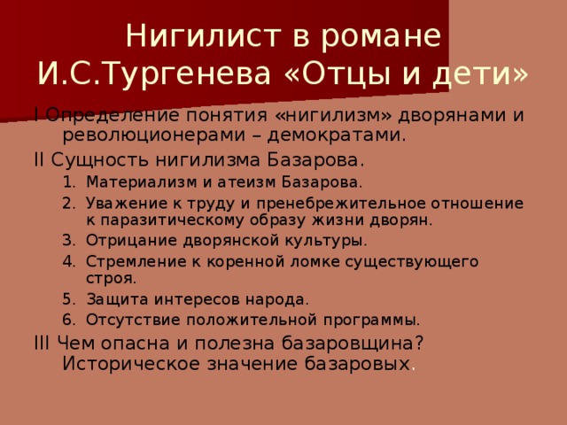 Нигилист в романе И.С.Тургенева «Отцы и дети» I  Определение понятия «нигилизм» дворянами и революционерами – демократами. II Сущность нигилизма Базарова. Материализм и атеизм Базарова. Уважение к труду и пренебрежительное отношение к паразитическому образу жизни дворян. Отрицание дворянской культуры. Стремление к коренной ломке существующего строя. Защита интересов народа. Отсутствие положительной программы. Материализм и атеизм Базарова. Уважение к труду и пренебрежительное отношение к паразитическому образу жизни дворян. Отрицание дворянской культуры. Стремление к коренной ломке существующего строя. Защита интересов народа. Отсутствие положительной программы. III Чем опасна и полезна базаровщина? Историческое значение базаровых .