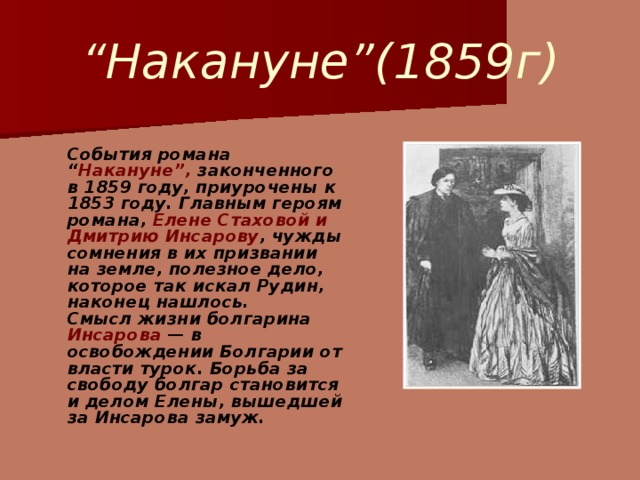 “ Накануне”(1859г)  События романа “ Накануне”, законченного в 1859 году, приурочены к 1853 году. Главным героям романа, Елене Стаховой и Дмитрию Инсарову , чужды сомнения в их призвании на земле, полезное дело, которое так искал Рудин, наконец нашлось.  Смысл жизни болгарина Инсарова — в освобождении Болгарии от власти турок. Борьба за свободу болгар становится и делом Елены, вышедшей за Инсарова замуж.