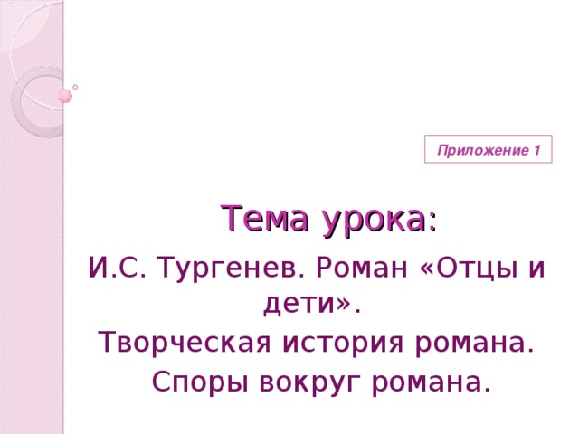 Приложение 1  Тема урока: И.С. Тургенев. Роман «Отцы и дети». Творческая история романа.  Споры вокруг романа.