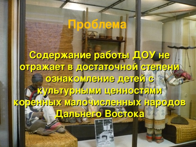 Проблема Содержание работы ДОУ не отражает в достаточной степени ознакомление детей с культурными ценностями коренных малочисленных народов Дальнего Востока 
