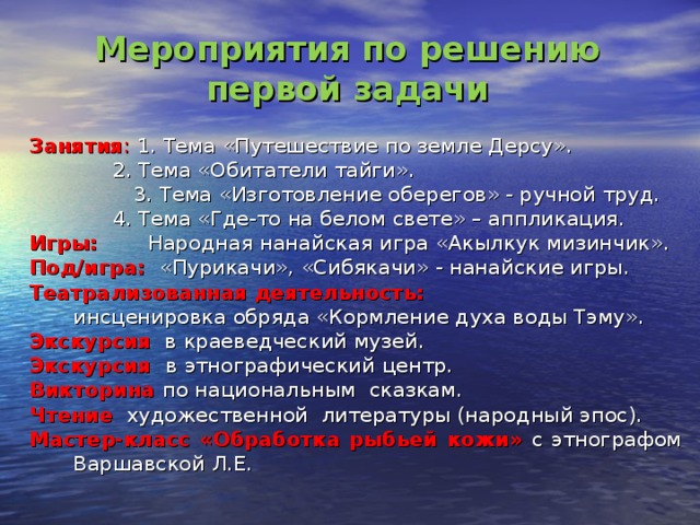 Мероприятия по решению первой задачи Занятия : 1. Тема «Путешествие по земле Дерсу».     2. Тема «Обитатели тайги».  3. Тема «Изготовление оберегов» - ручной труд.    4. Тема «Где-то на белом свете» – аппликация. Игры:  Народная нанайская игра «Акылкук мизинчик». Под/игра:  «Пурикачи», «Сибякачи» - нанайские игры. Театрализованная деятельность:   инсценировка обряда «Кормление духа воды Тэму». Экскурсия в краеведческий музей. Экскурсия в  этнографический центр. Викторина по национальным сказкам. Чтение художественной литературы (народный эпос). Мастер-класс «Обработка рыбьей кожи» с этнографом Варшавской Л.Е.  