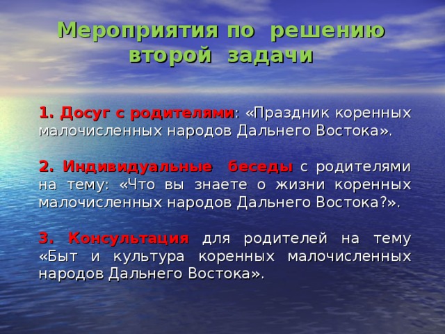 Мероприятия по решению второй задачи  1. Досуг с родителями : «Праздник коренных малочисленных народов Дальнего Востока».  2. Индивидуальные беседы с родителями на тему: «Что вы знаете о жизни коренных малочисленных народов Дальнего Востока?».  3. Консультация для родителей на тему «Быт и культура коренных малочисленных народов Дальнего Востока». 