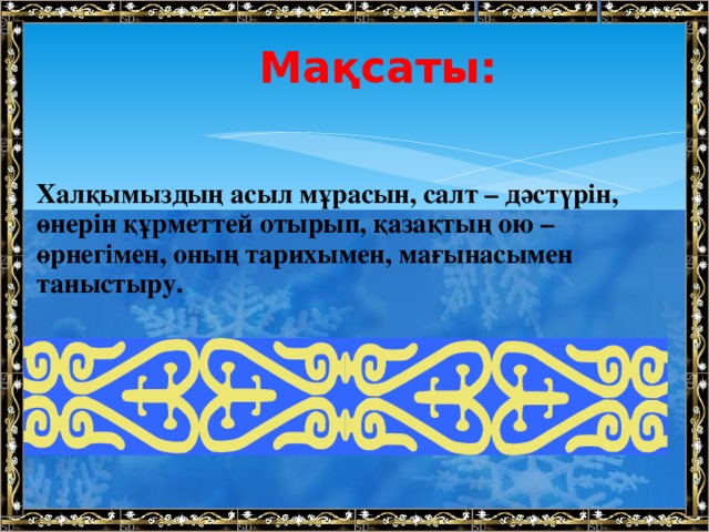 Мақсаты:  Халқымыздың асыл мұрасын, салт – дәстүрін, өнерін құрметтей отырып, қазақтың ою – өрнегімен, оның тарихымен, мағынасымен таныстыру. 