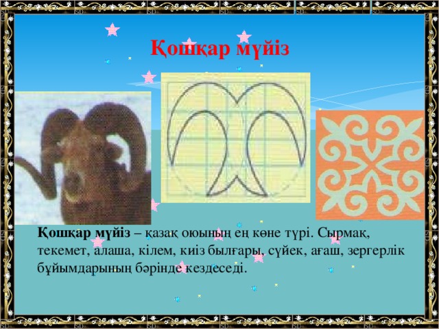 Қошқар мүйіз   Қошқар мүйіз  – қазақ оюының ең көне түрі. Сырмақ, текемет, алаша, кілем, киіз былғары, сүйек, ағаш, зергерлік бұйымдарының бәрінде кездеседі.   