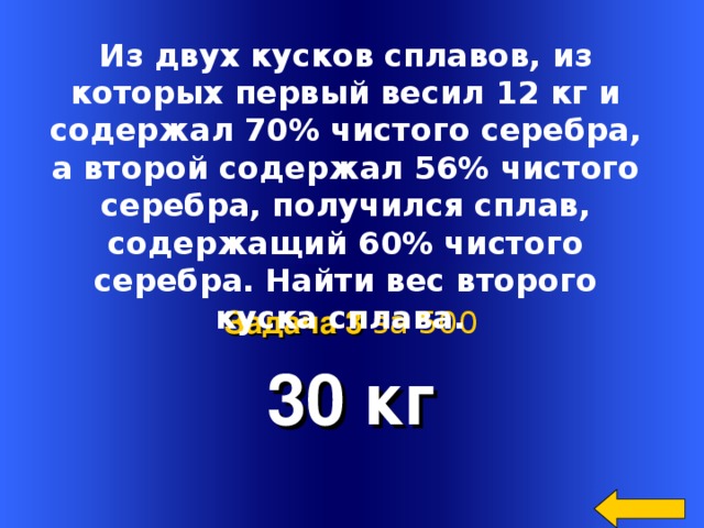  Из двух кусков сплавов, из которых первый весил 12 кг и содержал 70% чистого серебра, а второй содержал 56% чистого серебра, получился сплав, содержащий 60% чистого серебра. Найти вес второго куска сплава.  30 кг Задача 3  за 500 Welcome to Power Jeopardy   © Don Link, Indian Creek School, 2004 You can easily customize this template to create your own Jeopardy game. Simply follow the step-by-step instructions that appear on Slides 1-3. 34 