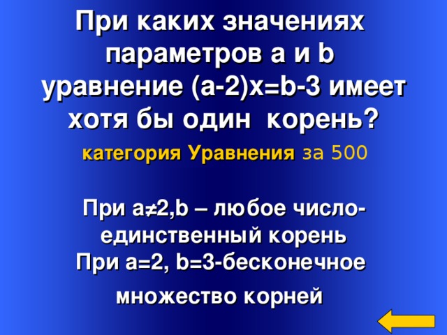 При каких значениях параметров a и b   уравнение ( a -2) x=b -3  имеет хотя бы один корень? категория Уравнения  за 500 При а ≠2, b – любое число- единственный корень  При a=2 , b =3-бесконечное множество корней  Welcome to Power Jeopardy   © Don Link, Indian Creek School, 2004 You can easily customize this template to create your own Jeopardy game. Simply follow the step-by-step instructions that appear on Slides 1-3. 4 