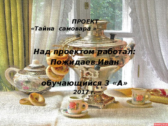 ПРОЕКТ  «Тайна самовара » Над проектом работал: Пожидаев Иван  обучающийся 3 «А» 2017 г. 