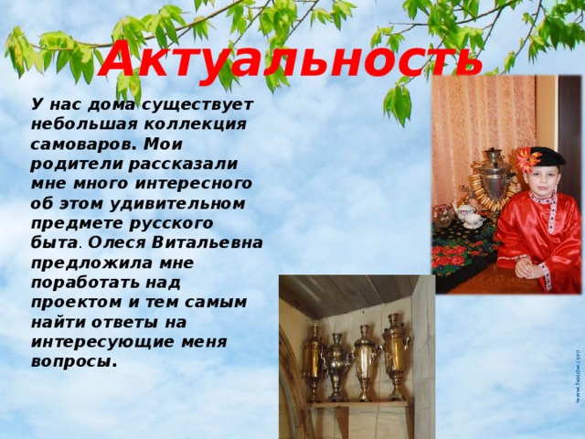Актуальность У нас дома существует небольшая коллекция самоваров. Мои родители рассказали мне много интересного об этом удивительном предмете русского быта . Олеся Витальевна предложила мне поработать над проектом и тем самым найти ответы на интересующие меня вопросы. 