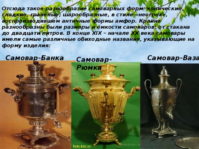 Отсюда такое разнообразие самоварных форм: конические, гладкие, гранёные, шарообразные, в стиле «неогрек», воспроизводившем античные формы амфор. Крайне разнообразны были размеры и ёмкости самоваров: от стакана до двадцати литров. В конце XIX – начале XX века самовары имели самые различные обиходные названия, указывающие на форму изделия: Самовар-Банка Самовар-Ваза Самовар-Рюмка 