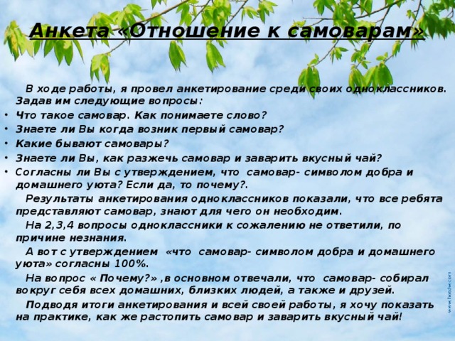 Анкета «Отношение к самоварам»  В ходе работы, я провел анкетирование среди своих одноклассников. Задав им следующие вопросы: Что такое самовар. Как понимаете слово? Знаете ли Вы когда возник первый самовар? Какие бывают самовары? Знаете ли Вы, как разжечь самовар и заварить вкусный чай? Согласны ли Вы с утверждением, что самовар- символом добра и домашнего уюта? Если да, то почему?.  Результаты анкетирования одноклассников показали, что все ребята представляют самовар, знают для чего он необходим.  На 2,3,4 вопросы одноклассники к сожалению не ответили, по причине незнания.  А вот с утверждением «что самовар- символом добра и домашнего уюта» согласны 100%.  На вопрос « Почему?» ,в основном отвечали, что самовар- собирал вокруг себя всех домашних, близких людей, а также и друзей.  Подводя итоги анкетирования и всей своей работы, я хочу показать на практике, как же растопить самовар и заварить вкусный чай! 