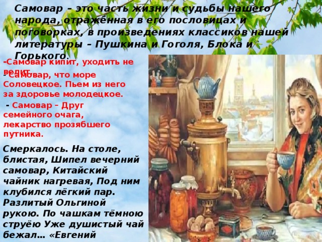Самовар – это часть жизни и судьбы нашего народа, отражённая в его пословицах и поговорках, в произведениях классиков нашей литературы – Пушкина и Гоголя, Блока и Горького .  -Самовар кипит, уходить не велит. -  Самовар, что море Соловецкое. Пьем из него за здоровье молодецкое.  - Самовар – Друг семейного очага, лекарство прозябшего путника. Смеркалось. На столе, блистая, Шипел вечерний самовар, Китайский чайник нагревая, Под ним клубился лёгкий пар. Разлитый Ольгиной рукою. По чашкам тёмною струёю Уже душистый чай бежал… «Евгений Онегин», Пушкин. 