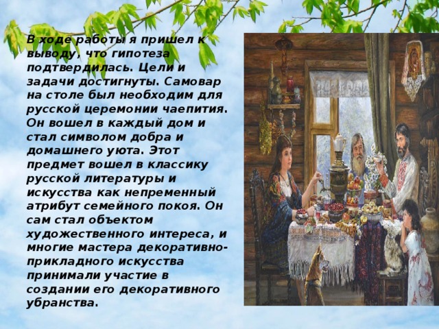 В ходе работы я пришел к выводу, что гипотеза подтвердилась. Цели и задачи достигнуты. Самовар на столе был необходим для русской церемонии чаепития. Он вошел в каждый дом и стал символом добра и домашнего уюта. Этот предмет вошел в классику русской литературы и искусства как непременный атрибут семейного покоя. Он сам стал объектом художественного интереса, и многие мастера декоративно-прикладного искусства принимали участие в создании его декоративного убранства. 