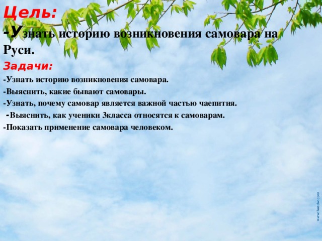 Цель:  -У знать историю возникновения самовара на Руси. Задачи: -Узнать историю возникновения самовара. -Выяснить, какие бывают самовары. -Узнать, почему самовар является важной частью чаепития.    - Выяснить, как ученики 3класса относятся к самоварам. -Показать применение самовара человеком.    