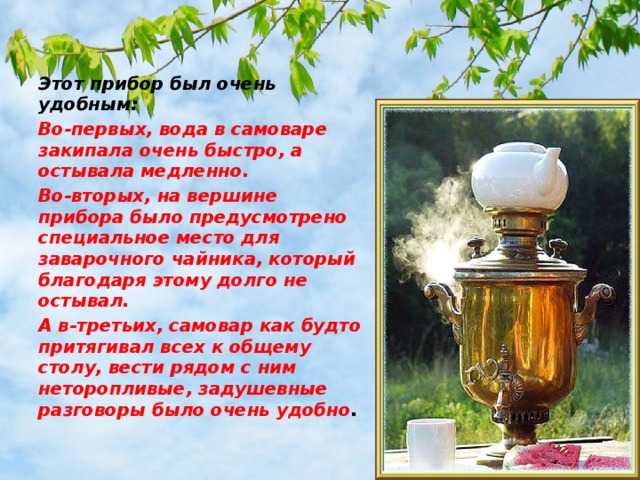 Этот прибор был очень удобным: Во-первых, вода в самоваре закипала очень быстро, а остывала медленно. Во-вторых, на вершине прибора было предусмотрено специальное место для заварочного чайника, который благодаря этому долго не остывал. А в-третьих, самовар как будто притягивал всех к общему столу, вести рядом с ним неторопливые, задушевные разговоры было очень удобно . 