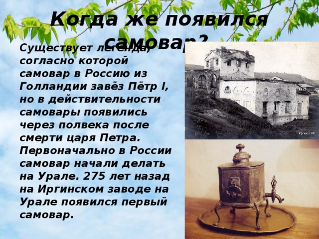 Когда же появился самовар? Существует легенда, согласно которой самовар в Россию из Голландии завёз Пётр I, но в действительности самовары появились через полвека после смерти царя Петра. Первоначально в России самовар начали делать на Урале. 275 лет назад на Иргинском заводе на Урале появился первый самовар.  