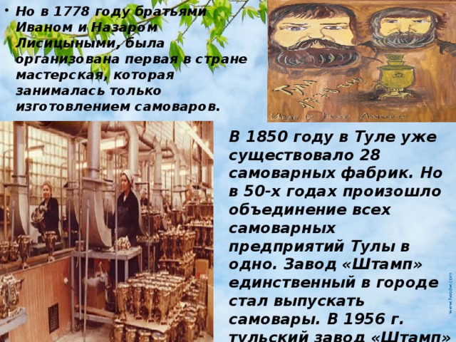 Но в 1778 году братьями Иваном и Назаром Лисицыными, была организована первая в стране мастерская, которая занималась только изготовлением самоваров. В 1850 году в Туле уже существовало 28 самоварных фабрик. Но в 50-х годах произошло объединение всех самоварных предприятий Тулы в одно. Завод «Штамп» единственный в городе стал выпускать самовары. В 1956 г. тульский завод «Штамп» освоил выпуск электрических самоваров. 