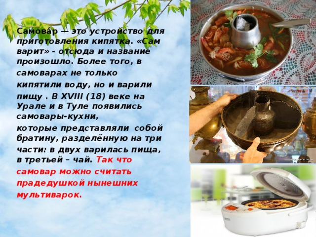 Самова́р  — это устройство для приготовления кипятка. «Сам варит» - отсюда и название произошло. Более того, в самоварах не только кипятили воду, но и варили пищу . В XVIII (18) веке на Урале и в Туле появились самовары-кухни, которые представляли собой братину, разделённую на три части: в двух варилась пища, в третьей – чай. Так что самовар можно считать прадедушкой нынешних мультиварок. 