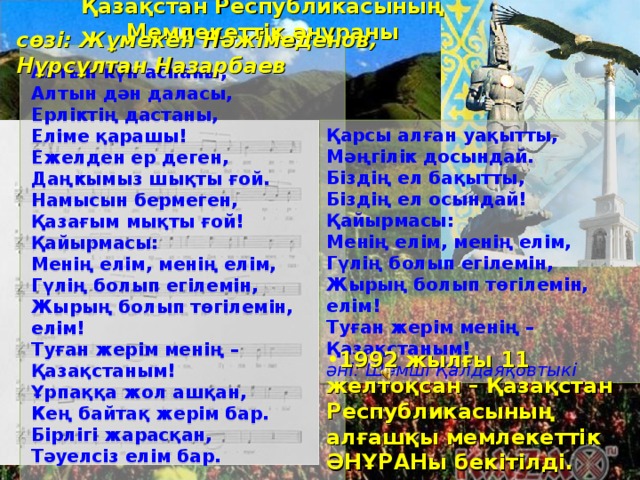 Қазақстан Республикасының Мемлекеттік әнұраны сөзі: Жұмекен Нәжімеденов, Нұрсұлтан Назарбаев Алтын күн аспаны,   Алтын дән даласы,   Ерліктің дастаны,   Еліме қарашы!   Ежелден ер деген,   Даңкымыз шықты ғой.   Намысын бермеген,   Қазағым мықты ғой! Қайырмасы:   Менің елім, менің елім,   Гүлің болып егілемін,   Жырың болып төгілемін, елім!   Туған жерім менің – Қазақстаным! Ұрпаққа жол ашқан,   Кең байтақ жерім бар.   Бірлігі жарасқан,   Тәуелсіз елім бар.    Қарсы алған уақытты,   Мәңгілік досындай.   Біздің ел бақытты,   Біздің ел осындай! Қайырмасы:   Менің елім, менің елім,   Гүлің болып егілемін,   Жырың болып төгілемін, елім!   Туған жерім менің – Қазақстаным! әні: Шәмші Қалдаяқовтыкі 1992 жылғы 11 желтоқсан – Қазақстан Республикасының алғашқы мемлекеттік ӘНҰРАНы бекітілді. 