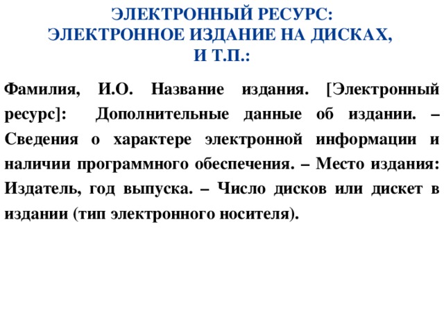 ЭЛЕКТРОННЫЙ РЕСУРС: ЭЛЕКТРОННОЕ ИЗДАНИЕ НА ДИСКАХ, И Т.П.: Фамилия, И.О. Название издания. [Электронный ресурс]: Дополнительные данные об издании. – Сведения о характере электронной информации и наличии программного обеспечения. – Место издания: Издатель, год выпуска. – Число дисков или дискет в издании (тип электронного носителя). 