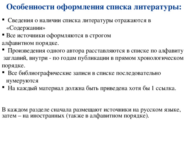 Особенности оформления списка литературы:  Сведения о наличии списка литературы отражаются в «Содержании» Все источники оформляются в строгом алфавитном порядке.  Произведения одного автора расставляются в списке по алфавиту  заглавий, внутри - по годам публикации в прямом хронологическом порядке.  Все библиографические записи в списке последовательно нумеруются  На каждый материал должна быть приведена хотя бы 1 ссылка. В каждом разделе сначала размещают источники на русском языке, затем – на иностранных (также в алфавитном порядке). 