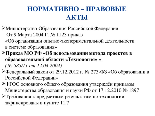НОРМАТИВНО – ПРАВОВЫЕ АКТЫ Министерство Образования Российской Федерации    От 9 Марта 2004 Г. № 1123 приказ  «Об организации опытно-экспериментальной деятельности  в системе образования» Приказ МО РФ «Об использовании метода проектов в образовательной области «Технология» »  (№ 585/11 от 12.04.2004) Федеральный закон от 29.12.2012 г. № 273-ФЗ «Об образовании в Российской Федерации» ФГОС основного общего образования утверждён приказом Министерства образования и науки РФ от 17.12.2010 № 1897 Требования к предметным результатам по технологии зафиксированы в пункте 11.7 