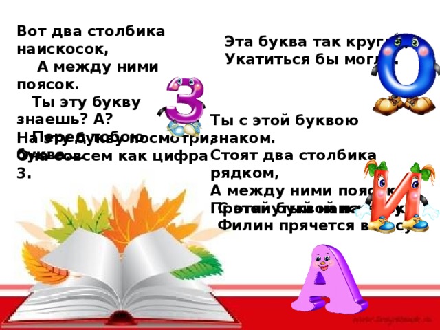 Вот два столбика наискосок,  А между ними поясок.  Ты эту букву знаешь? А?  Перед тобою буква…. Эта буква так кругла, Укатиться бы могла. Ты с этой буквою знаком. Стоят два столбика рядком, А между ними поясок, Протянутый наискосок. На эту букву посмотри, Она совсем как цифра 3. С этой буквой на носу, Филин прячется в лесу. 