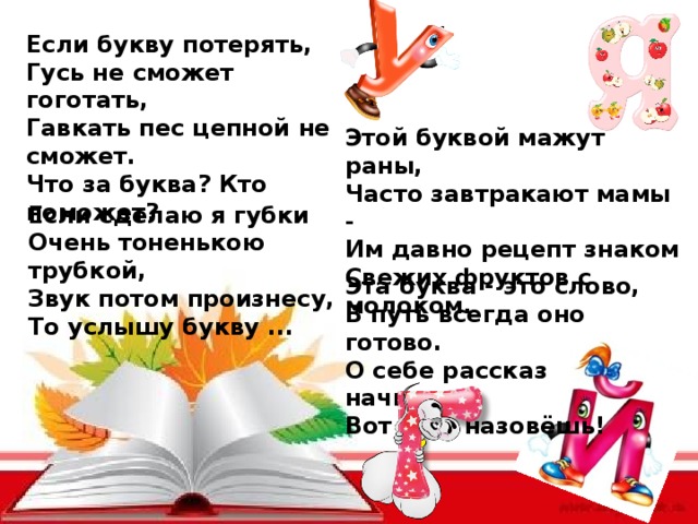 Если букву потерять,  Гусь не сможет гоготать,  Гавкать пес цепной не сможет.  Что за буква? Кто поможет? Этой буквой мажут раны,  Часто завтракают мамы -  Им давно рецепт знаком  Свежих фруктов с молоком. Если сделаю я губки  Очень тоненькою трубкой,  Звук потом произнесу,  То услышу букву ... Эта буква - это слово,  В путь всегда оно готово.  О себе рассказ начнешь,  Вот её и назовёшь! 
