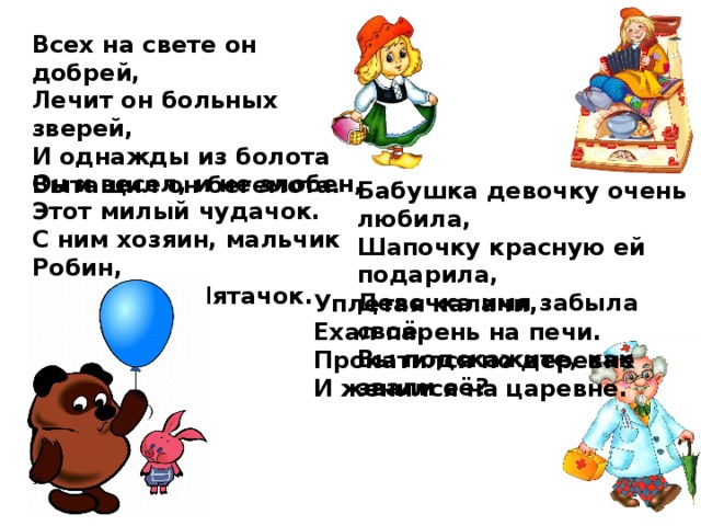 Всех на свете он добрей, Лечит он больных зверей, И однажды из болота Вытащил он бегемота. Он и весел, и не злобен, Этот милый чудачок. С ним хозяин, мальчик Робин, И приятель Пятачок. Бабушка девочку очень любила, Шапочку красную ей подарила, Девочка имя забыла своё, Вы подскажите, как звали её? Уплетая калачи,  Ехал парень на печи.  Прокатился по деревне  И женился на царевне. 