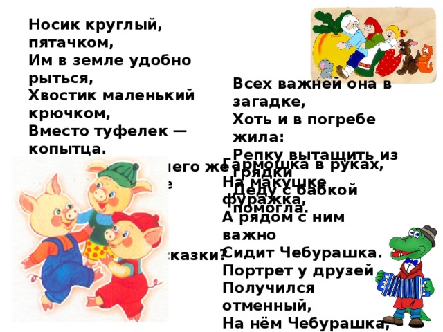 Носик круглый, пятачком, Им в земле удобно рыться, Хвостик маленький крючком, Вместо туфелек — копытца. Трое их — и до чего же Братья дружные похожи. Отгадайте без подсказки, Кто герои этой сказки? Всех важней она в загадке,  Хоть и в погребе жила:  Репку вытащить из грядки  Деду с бабкой помогла. Гармошка в руках, На макушке фуражка, А рядом с ним важно Сидит Чебурашка. Портрет у друзей Получился отменный, На нём Чебурашка, А рядом с ним 