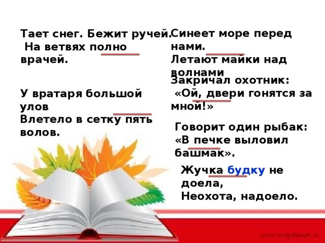 Синеет море перед нами. Летают майки над волнами Тает снег. Бежит ручей.  На ветвях полно врачей. Закричал охотник:  «Ой, двери гонятся за мной!» У вратаря большой улов Влетело в сетку пять волов. Говорит один рыбак: «В печке выловил башмак». Жучка будку не доела, Неохота, надоело. 