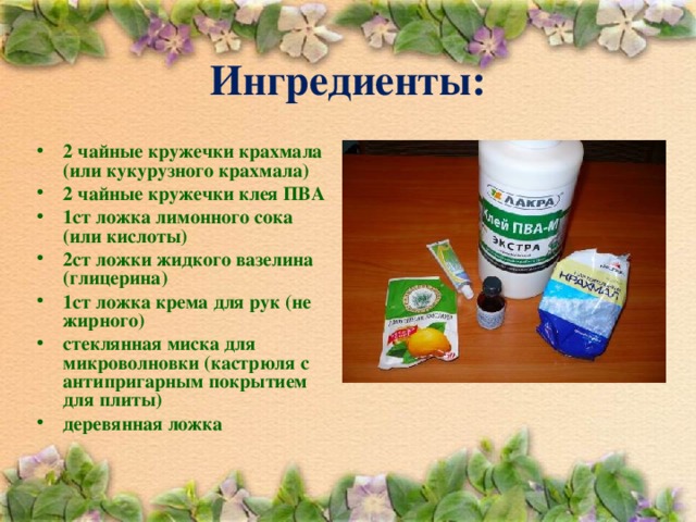 Ингредиенты: 2 чайные кружечки крахмала (или кукурузного крахмала) 2 чайные кружечки клея ПВА 1ст ложка лимонного сока (или кислоты) 2ст ложки жидкого вазелина (глицерина) 1ст ложка крема для рук (не жирного) стеклянная миска для микроволновки (кастрюля с антипригарным покрытием для плиты) деревянная ложка   