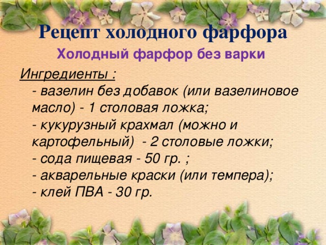Рецепт холодного фарфора Холодный фарфор без варки Ингредиенты :  - вазелин без добавок (или вазелиновое масло) - 1 столовая ложка;  - кукурузный крахмал (можно и картофельный)  - 2 столовые ложки;  - сода пищевая - 50 гр. ;  - акварельные краски (или темпера);  - клей ПВА - 30 гр.   