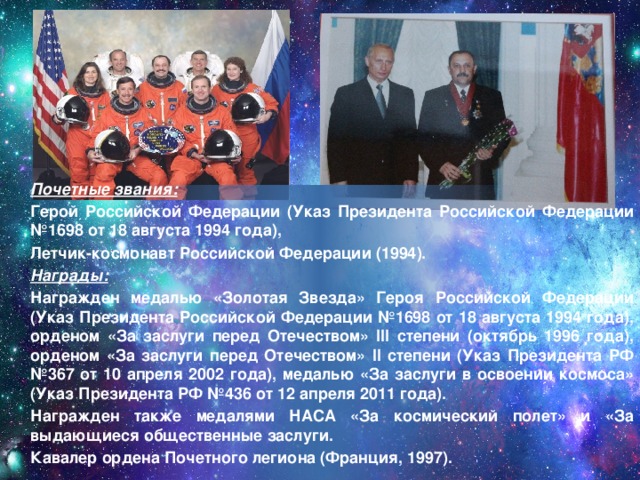  Почетные звания:  Герой Российской Федерации (Указ Президента Российской Федерации №1698 от 18 августа 1994 года),  Летчик-космонавт Российской Федерации (1994).  Награды:  Награжден медалью «Золотая Звезда» Героя Российской Федерации (Указ Президента Российской Федерации №1698 от 18 августа 1994 года), орденом «За заслуги перед Отечеством» III степени (октябрь 1996 года), орденом «За заслуги перед Отечеством» II степени (Указ Президента РФ №367 от 10 апреля 2002 года), медалью «За заслуги в освоении космоса» (Указ Президента РФ №436 от 12 апреля 2011 года).  Награжден также медалями НАСА «За космический полет» и «За выдающиеся общественные заслуги.  Кавалер ордена Почетного легиона (Франция, 1997).  