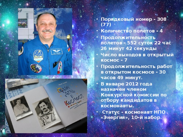 Порядковый номер - 308 (77) Количество полетов - 4  Продолжительность полетов - 552 суток 22 час 26 минут 42 секунды Число выходов в открытый космос - 7 Продолжительность работ в открытом космосе - 30 часов 49 минут. В январе 2012 года назначен членом Конкурсной комиссии по отбору кандидатов в космонавты.   Статус - космонавт НПО «Энергия», 10-й набор. 