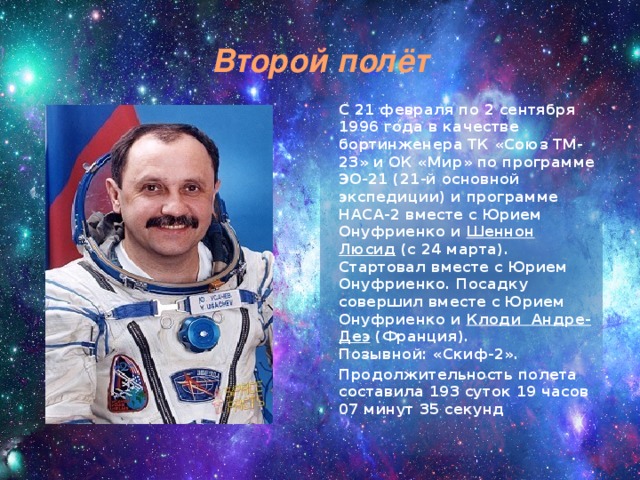 Второй полёт  С 21 февраля по 2 сентября 1996 года в качестве бортинженера ТК «Союз ТМ-23» и ОК «Мир» по программе ЭО-21 (21-й основной экспедиции) и программе НАСА-2 вместе с Юрием Онуфриенко и Шеннон Люсид  (с 24 марта). Стартовал вместе с Юрием Онуфриенко. Посадку совершил вместе с Юрием Онуфриенко и  Клоди Андре-Деэ  (Франция).   Позывной: «Скиф-2».   Продолжительность полета составила 193 суток 19 часов 07 минут 35 секунд 