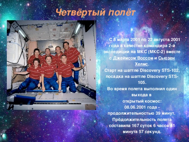 Четвёртый полёт  С 8 марта 2001 по 22 августа 2001 года в качестве командира 2-й экспедиции на МКС (МКС-2) вместе с  Джеймсом Воссом  и  Сьюзен Хелмс .  Старт на шаттле Discovery STS-102, посадка на шаттле Discovery STS-105.  Во время полета выполнил один выхода в открытый космос:  08.06.2001 года - продолжительностью 39 минут.   Продолжительность полета составила 167 суток 6 часов 41 минута 57 секунд. 