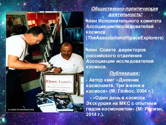 Общественно-политическая деятельность: член Исполнительного комитета Ассоциации исследователей космоса (TheAssociationofSpaceExplorers), член Совета директоров российского отделения Ассоциации исследователей космоса. Публикации:  - Автор книг «Дневник космонавта. Три жизни в космосе» (М: Гелеос, 2004 г.)  - «Один день в космосе. Экскурсия на МКС с опытным гидом-космонавтом» (М: Росмэн, 2014 г.). 