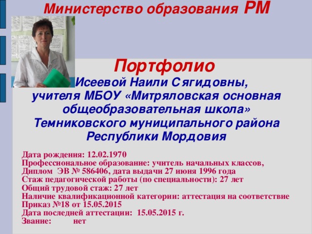 Министерство образования РМ    Портфолио   Исеевой Наили Сягидовны,  учителя МБОУ «Митряловская основная общеобразовательная школа» Темниковского муниципального района Республики Мордовия     Дата рождения: 12.02.1970 Профессиональное образование: учитель начальных классов, Диплом ЭВ № 586406, дата выдачи 27 июня 1996 года Стаж педагогической работы (по специальности): 27 лет Общий трудовой стаж: 27 лет Наличие квалификационной категории: аттестация на соответствие Приказ №18 от 15.05.2015 Дата последней аттестации: 15.05.2015 г. Звание: нет  