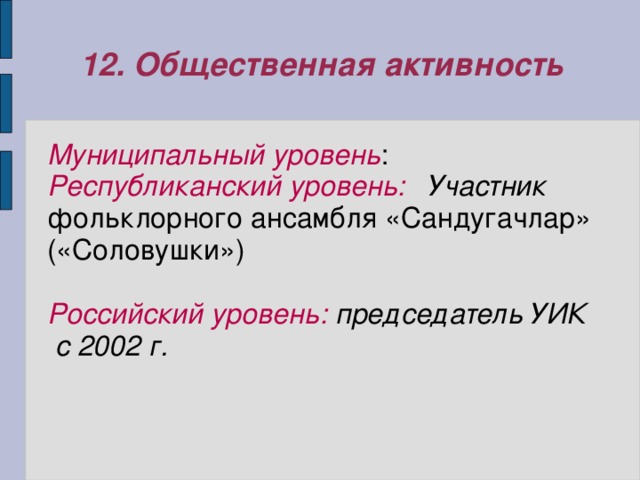 12. Общественная активность Муниципальный уровень : Республиканский уровень: Участник  фольклорного ансамбля «Сандугачлар» («Соловушки»)  Российский уровень: председатель  УИК с 2002 г. 