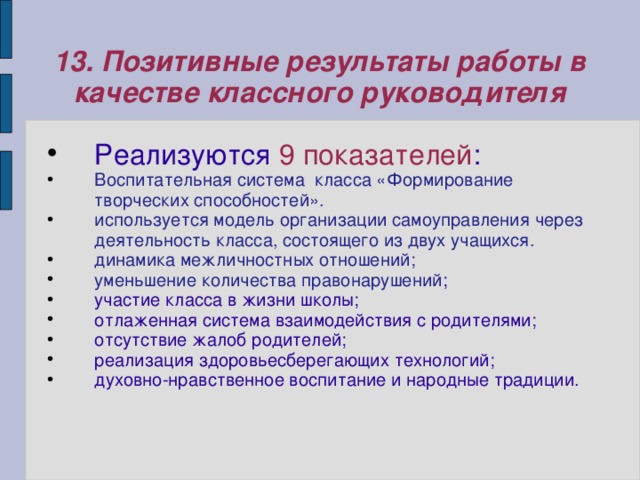 13. Позитивные результаты работы в качестве классного руководителя Реализуются 9 показателей : Воспитательная система класса «Формирование творческих способностей». используется модель организации самоуправления через деятельность класса, состоящего из двух учащихся. динамика межличностных отношений; уменьшение количества правонарушений ; участие класса в жизни школы; отлаженная система взаимодействия с родителями; отсутствие жалоб родителей; реализация здоровьесберегающих технологий; духовно-нравственное воспитание и народные традиции. 