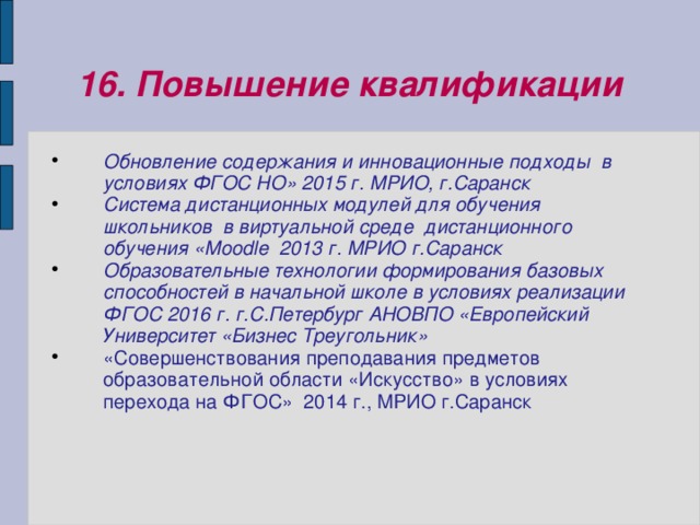 16. Повышение квалификации Обновление содержания и инновационные подходы в условиях ФГОС НО» 2015 г. МРИО, г.Саранск Система дистанционных модулей для обучения школьников в виртуальной среде дистанционного обучения «Мооdle 2013 г. МРИО г.Саранск Образовательные технологии формирования базовых способностей в начальной школе в условиях реализации ФГОС 2016 г. г.С.Петербург АНОВПО «Европейский Университет «Бизнес Треугольник» «Совершенствования преподавания предметов образовательной области «Искусство» в условиях перехода на ФГОС» 2014 г., МРИО г.Саранск  