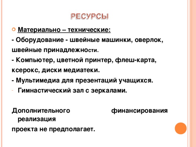 Материально – технические: - Оборудование - швейные машинки, оверлок, швейные принадлежно сти. - Компьютер, цветной принтер, флеш-карта, ксерокс, диски медиатеки. - Мультимедиа для презентаций учащихся. Гимнастический зал с зеркалами.  Дополнительного финансирования реализация проекта не предполагает. 
