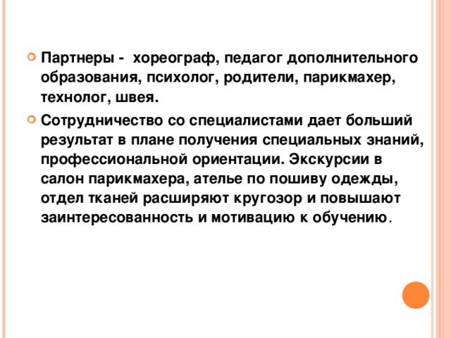 Партнеры - хореограф, педагог дополнительного образования, психолог, родители, парикмахер, технолог, швея. Сотрудничество со специалистами дает больший результат в плане получения специальных знаний, профессиональной ориентации. Экскурсии в салон парикмахера, ателье по пошиву одежды, отдел тканей расширяют кругозор и повышают заинтересованность и мотивацию к обучению . 