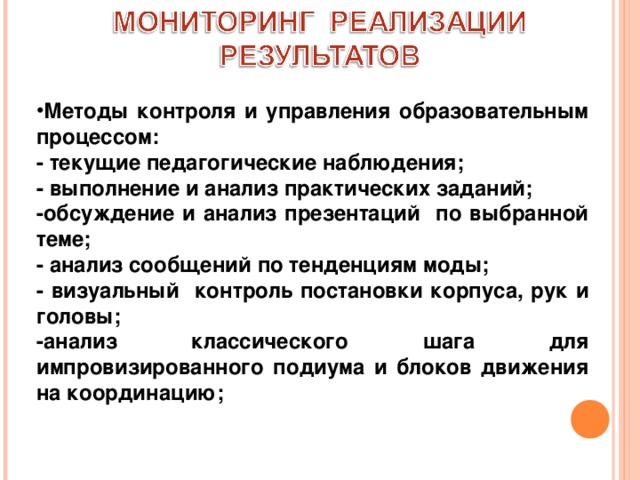 Методы контроля и управления образовательным процессом: - текущие педагогические наблюдения; - выполнение и анализ практических заданий; -обсуждение и анализ презентаций по выбранной теме; - анализ сообщений по тенденциям моды; - визуальный контроль постановки корпуса, рук и головы; -анализ классического шага для импровизированного подиума и блоков движения на координацию; 
