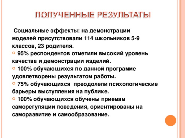  Социальные эффекты: на демонстрации моделей присутствовали 114 школьников 5-9 классов, 23 родителя. 95% респондентов отметили высокий уровень качества и демонстрации изделий. 100% обучающихся по данной программе удовлетворены результатом работы. 75% обучающихся преодолели психологические барьеры выступления на публике. 100% обучающихся обучены приемам саморегуляции поведения, ориентированы на саморазвитие и самообразование.  