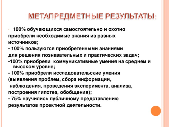 100% обучающихся самостоятельно и охотно приобрели необходимые знания из разных источников; - 100% пользуются приобретенными знаниями для решения познавательных и практических задач; -100% приобрели коммуникативные умения на среднем и высоком уровне; - 100% приобрели  исследовательские умения (выявления проблем, сбора информации,  наблюдения, проведения эксперимента, анализа, построения гипотез, обобщения); - 75% научились публичному представлению результатов проектной деятельности. 
