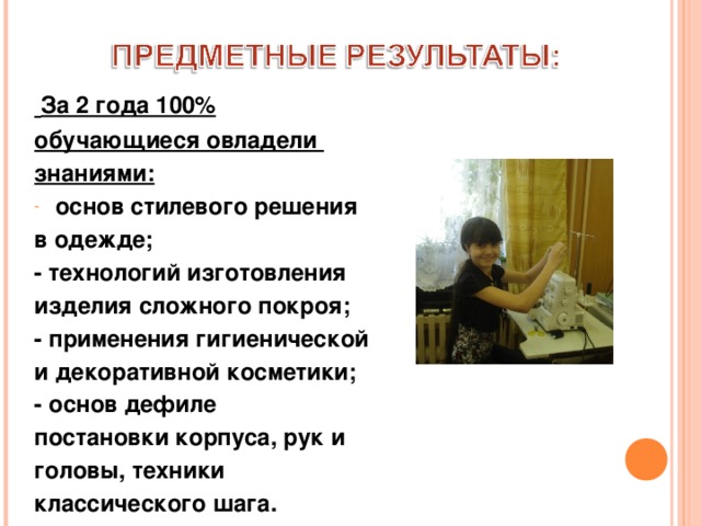  За 2 года 100% обучающиеся овладели знаниями: основ стилевого решения в одежде; - технологий изготовления изделия сложного покроя; - применения гигиенической и декоративной косметики; - основ дефиле постановки корпуса, рук и головы, техники классического шага. 