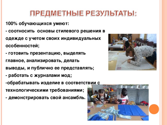 100% обучающихся умеют: - соотносить основы стилевого решения в одежде с учетом своих индивидуальных особенностей; - готовить презентацию, выделять главное, анализировать, делать выводы, и публично ее представлять; - работать с журналами мод; -обрабатывать изделие в соответствии с технологическими требованиями; - демонстрировать свой ансамбль.  