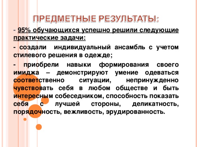 - 95% обучающихся успешно решили следующие практические задачи: - создали индивидуальный ансамбль с учетом стилевого решения в одежде; - приобрели навыки формирования своего имиджа – демонстрируют умение одеваться соответственно ситуации, непринужденно чувствовать себя в любом обществе и быть интересным собеседником, способность показать себя с лучшей стороны, деликатность, порядочность, вежливость, эрудированность.   